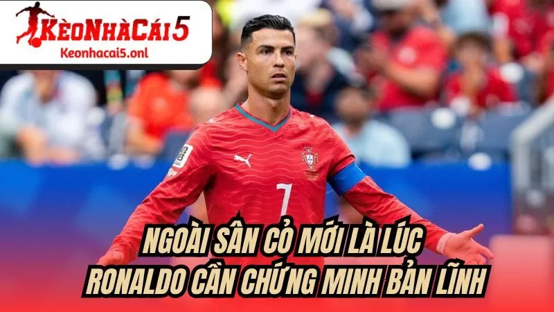 Ngoài sân cỏ mới là lúc Ronaldo cần chứng minh bản lĩnh