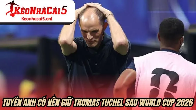 Tuyển Anh có nên giữ Thomas Tuchel sau World Cup 2026